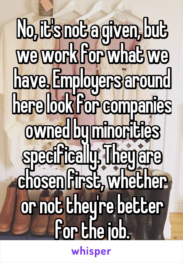 No, it's not a given, but we work for what we have. Employers around here look for companies owned by minorities specifically. They are chosen first, whether or not they're better for the job.