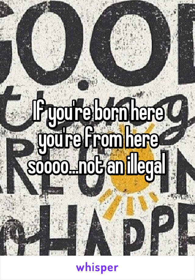 If you're born here you're from here soooo...not an illegal 