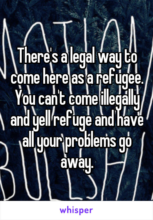 There's a legal way to come here as a refugee. You can't come illegally and yell refuge and have all your problems go away.