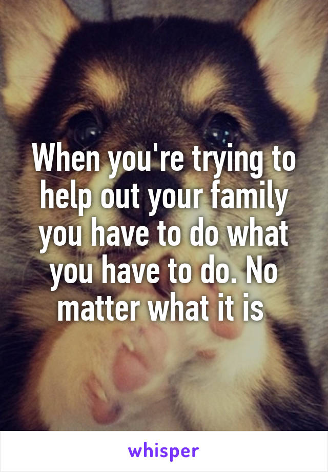 When you're trying to help out your family you have to do what you have to do. No matter what it is 