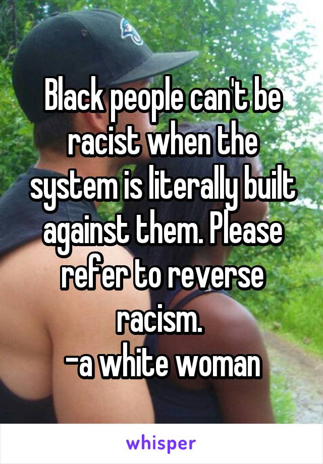 Black people can't be racist when the system is literally built against them. Please refer to reverse racism. 
-a white woman