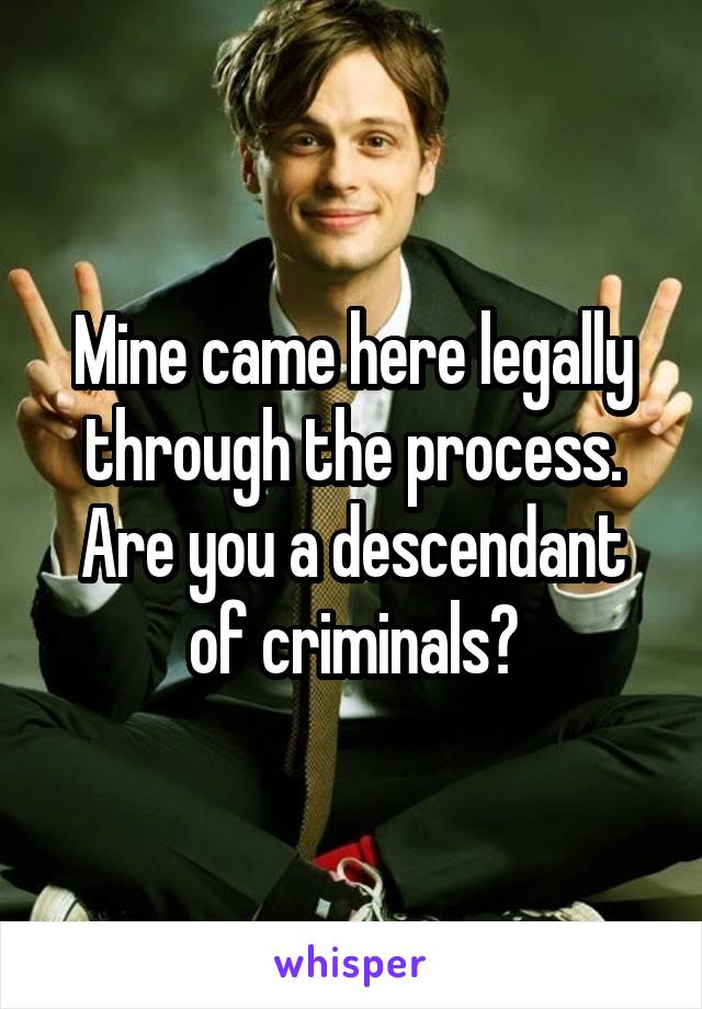 Mine came here legally through the process. Are you a descendant of criminals?