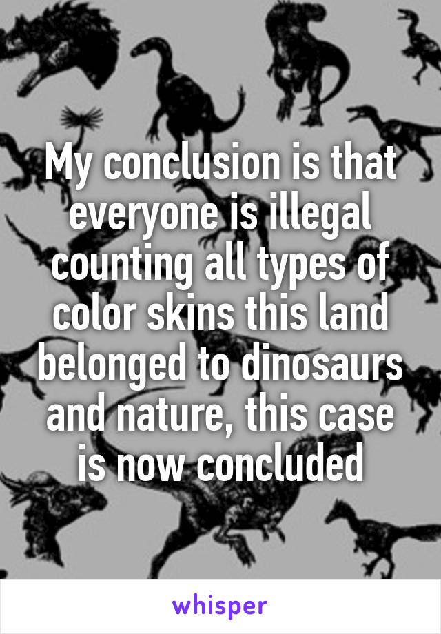 My conclusion is that everyone is illegal counting all types of color skins this land belonged to dinosaurs and nature, this case is now concluded