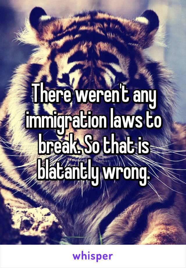 There weren't any immigration laws to break. So that is blatantly wrong.