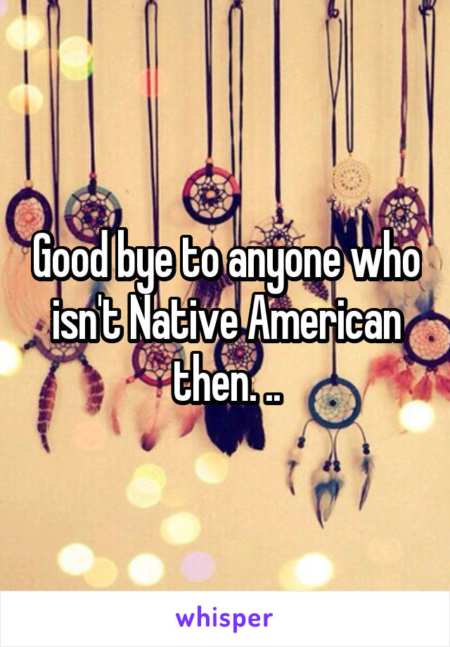 Good bye to anyone who isn't Native American then. ..