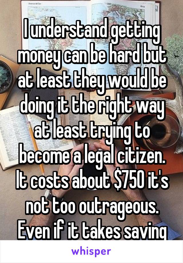 I understand getting money can be hard but at least they would be doing it the right way at least trying to become a legal citizen. It costs about $750 it's not too outrageous. Even if it takes saving