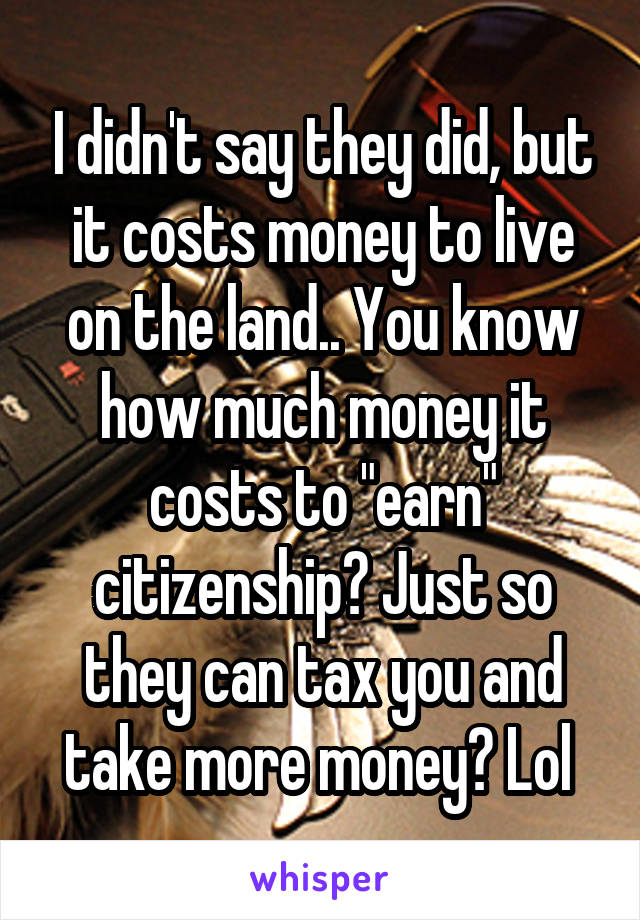 I didn't say they did, but it costs money to live on the land.. You know how much money it costs to "earn" citizenship? Just so they can tax you and take more money? Lol 