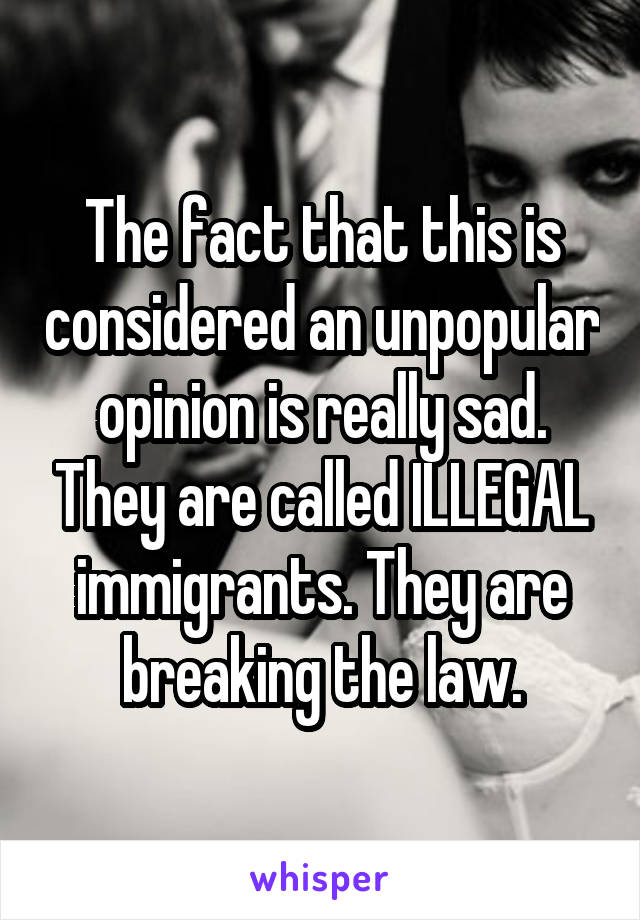 The fact that this is considered an unpopular opinion is really sad. They are called ILLEGAL immigrants. They are breaking the law.