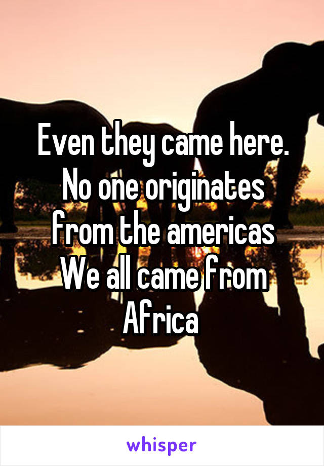 Even they came here.
No one originates from the americas
We all came from Africa 