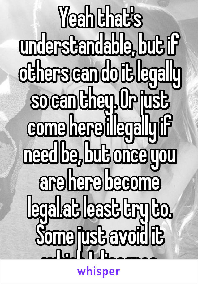 Yeah that's understandable, but if others can do it legally so can they. Or just come here illegally if need be, but once you are here become legal.at least try to. Some just avoid it which I disagree