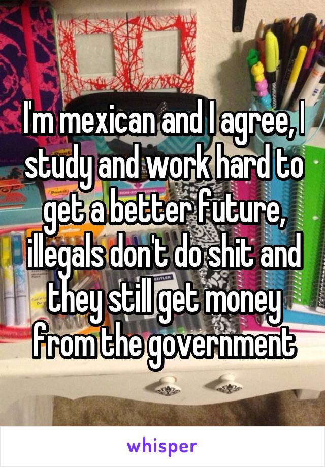 I'm mexican and I agree, I study and work hard to get a better future, illegals don't do shit and they still get money from the government