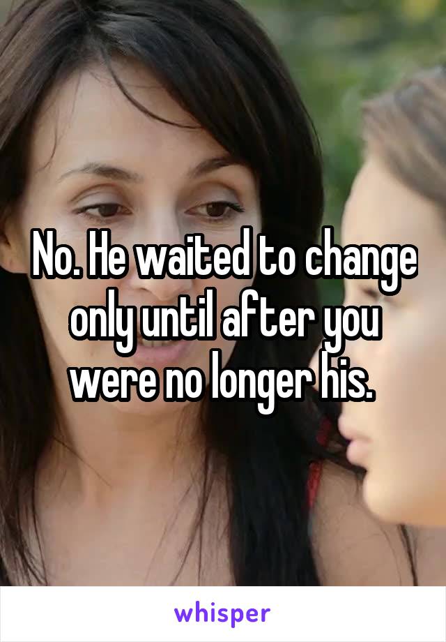 No. He waited to change only until after you were no longer his. 