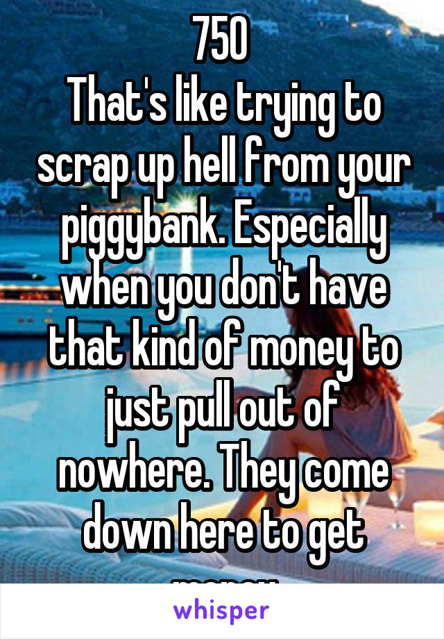 750 
That's like trying to scrap up hell from your piggybank. Especially when you don't have that kind of money to just pull out of nowhere. They come down here to get money