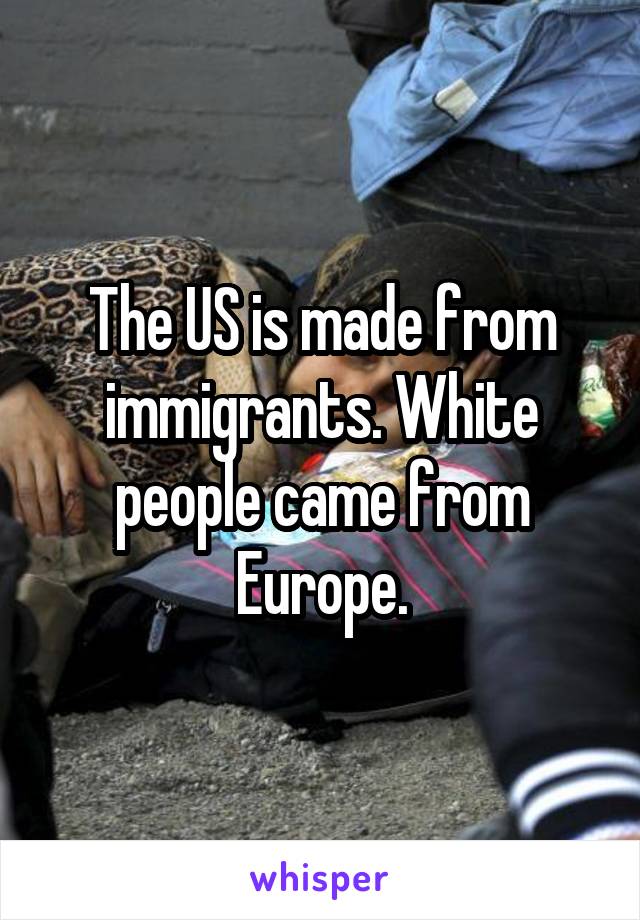 The US is made from immigrants. White people came from Europe.