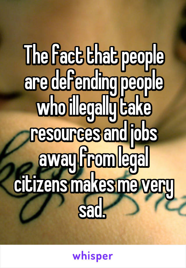 The fact that people are defending people who illegally take resources and jobs away from legal citizens makes me very sad. 