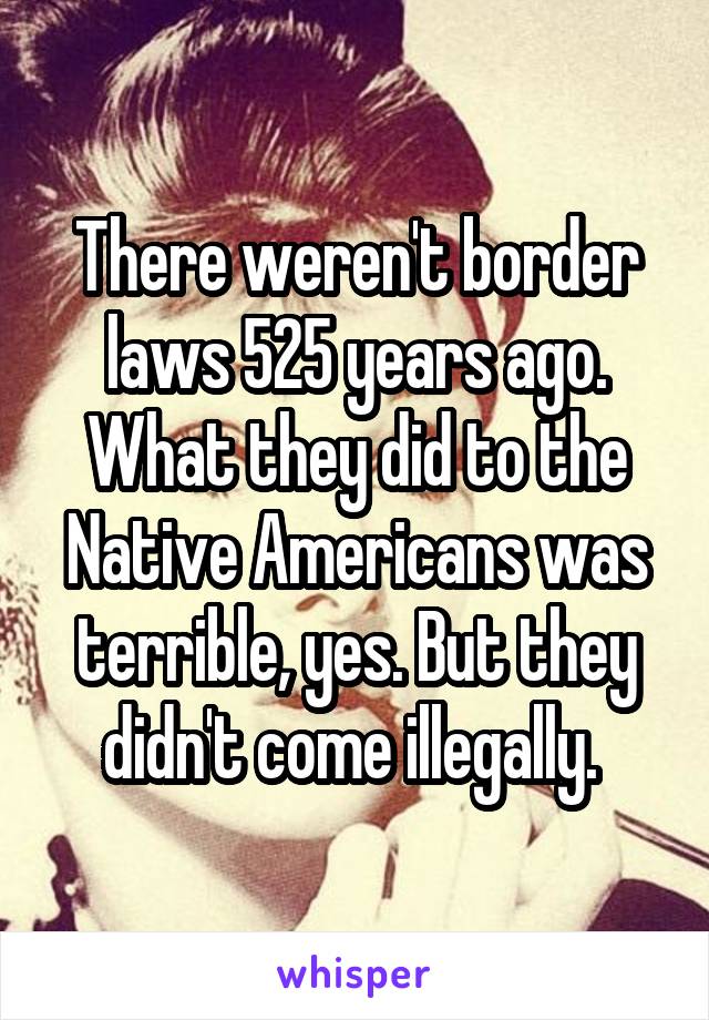 There weren't border laws 525 years ago. What they did to the Native Americans was terrible, yes. But they didn't come illegally. 