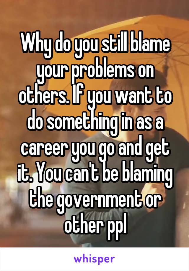 Why do you still blame your problems on others. If you want to do something in as a career you go and get it. You can't be blaming the government or other ppl