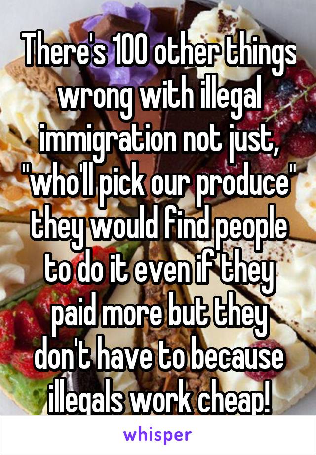 There's 100 other things wrong with illegal immigration not just, "who'll pick our produce" they would find people to do it even if they paid more but they don't have to because illegals work cheap!