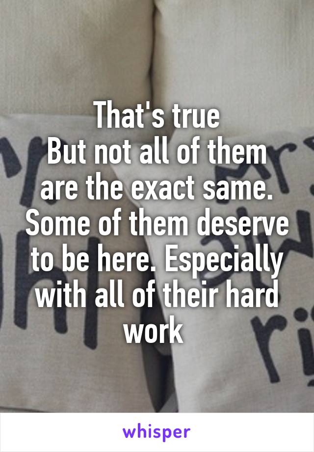 That's true
But not all of them are the exact same. Some of them deserve to be here. Especially with all of their hard work 