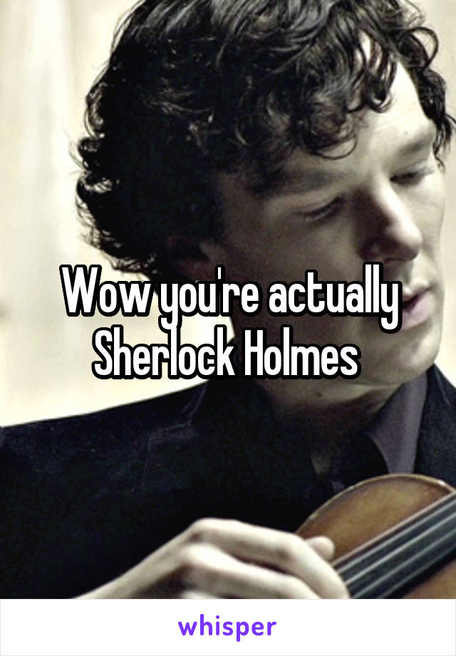 Wow you're actually Sherlock Holmes 