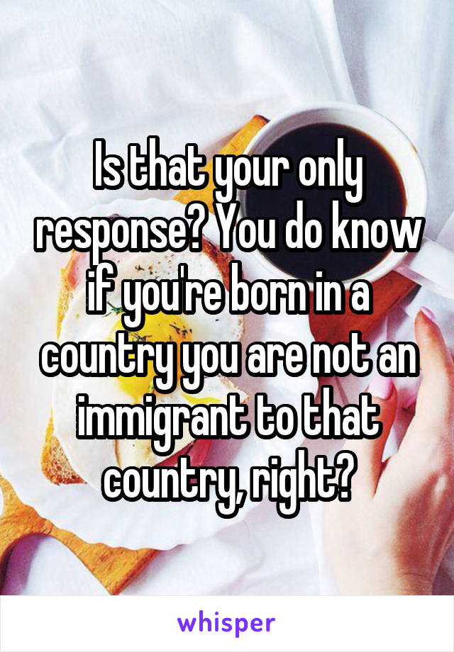 Is that your only response? You do know if you're born in a country you are not an immigrant to that country, right?