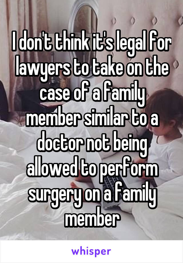 I don't think it's legal for lawyers to take on the case of a family member similar to a doctor not being allowed to perform surgery on a family member