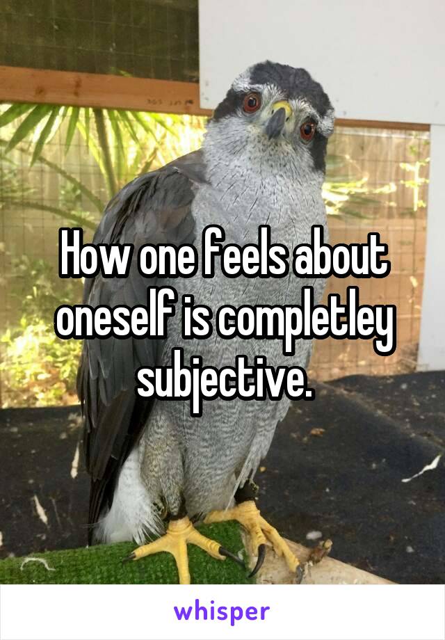 How one feels about oneself is completley subjective.