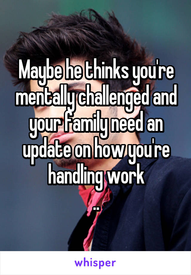 Maybe he thinks you're mentally challenged and your family need an update on how you're handling work
..