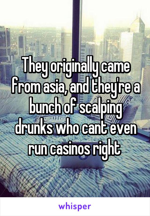 They originally came from asia, and they're a bunch of scalping drunks who cant even run casinos right 