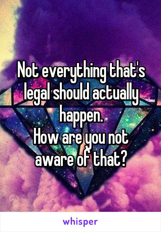 Not everything that's legal should actually happen.
How are you not aware of that?