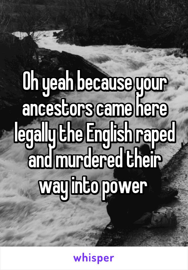 Oh yeah because your ancestors came here legally the English raped and murdered their way into power 