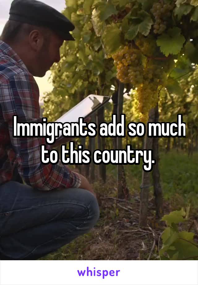 Immigrants add so much to this country. 