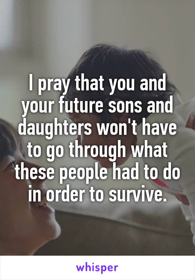 I pray that you and your future sons and daughters won't have to go through what these people had to do in order to survive.