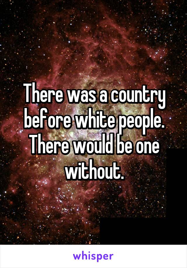 There was a country before white people.
There would be one without.