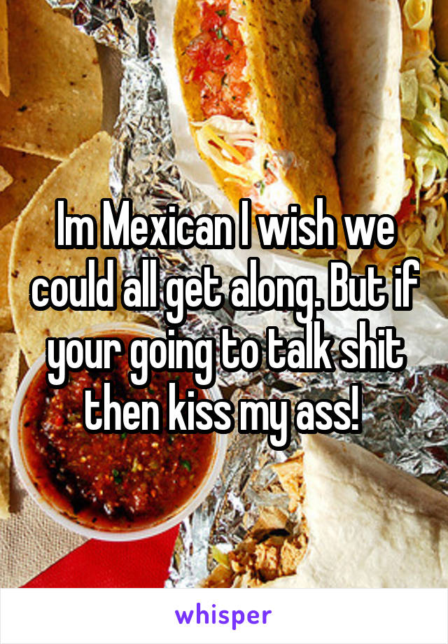 Im Mexican I wish we could all get along. But if your going to talk shit then kiss my ass! 