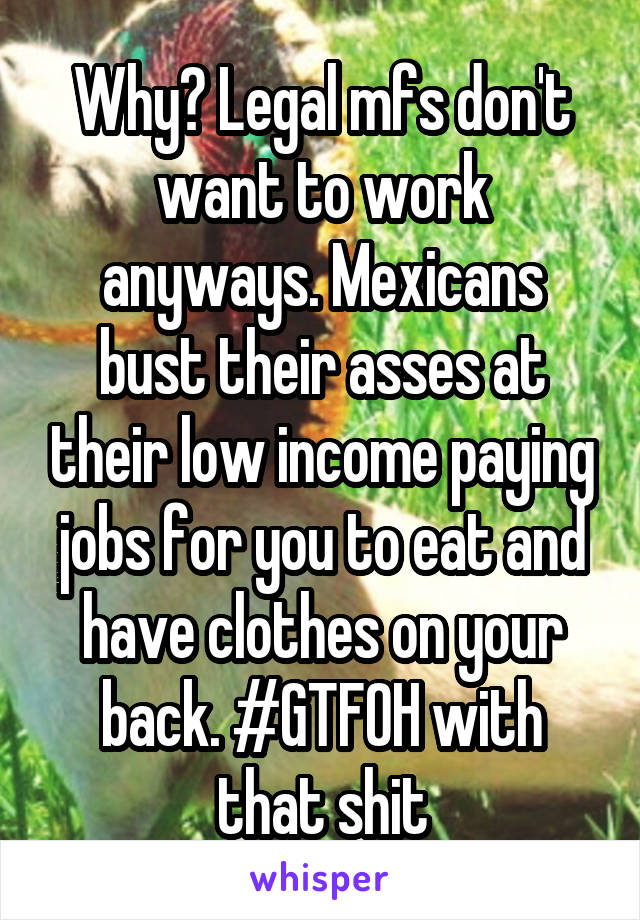 Why? Legal mfs don't want to work anyways. Mexicans bust their asses at their low income paying jobs for you to eat and have clothes on your back. #GTFOH with that shit