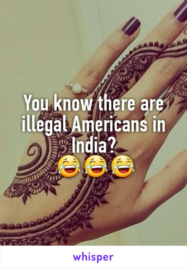 You know there are illegal Americans in India?
 😂😂😂