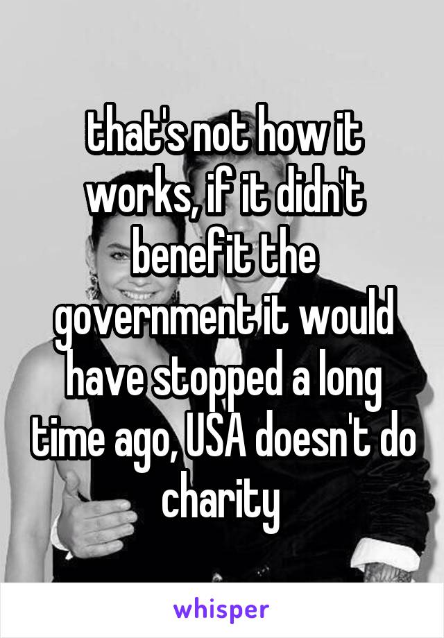 that's not how it works, if it didn't benefit the government it would have stopped a long time ago, USA doesn't do charity 