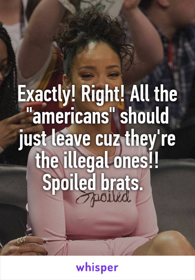 Exactly! Right! All the "americans" should just leave cuz they're the illegal ones!! Spoiled brats.  