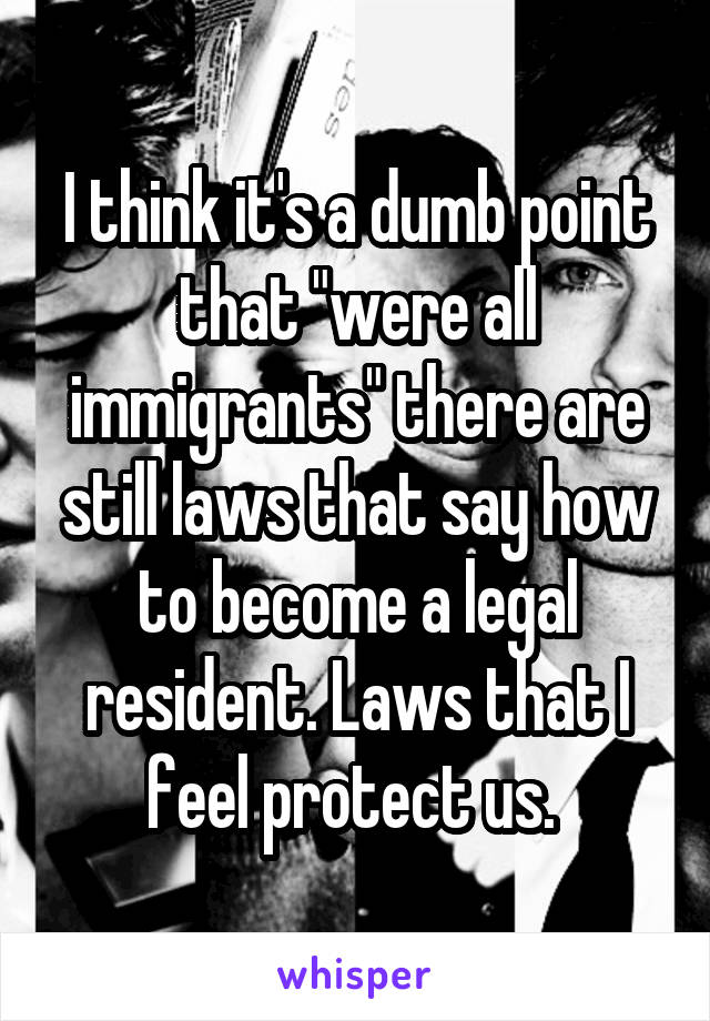 I think it's a dumb point that "were all immigrants" there are still laws that say how to become a legal resident. Laws that I feel protect us. 