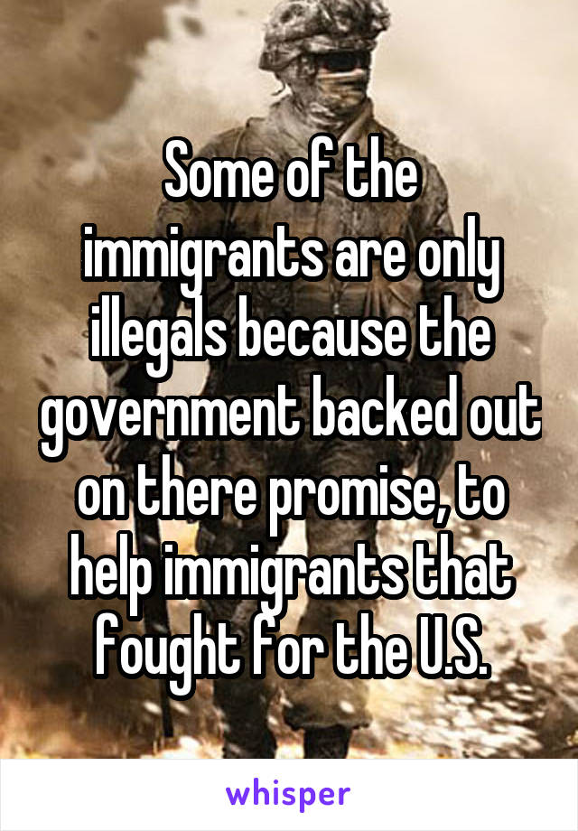 Some of the immigrants are only illegals because the government backed out on there promise, to help immigrants that fought for the U.S.