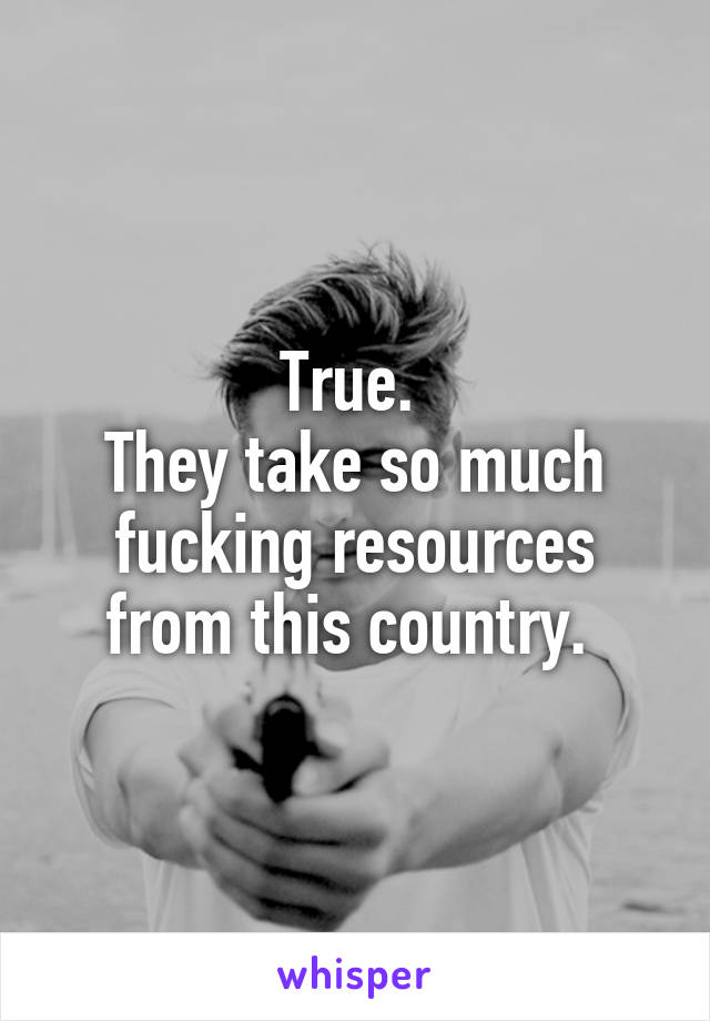 True. 
They take so much fucking resources from this country. 