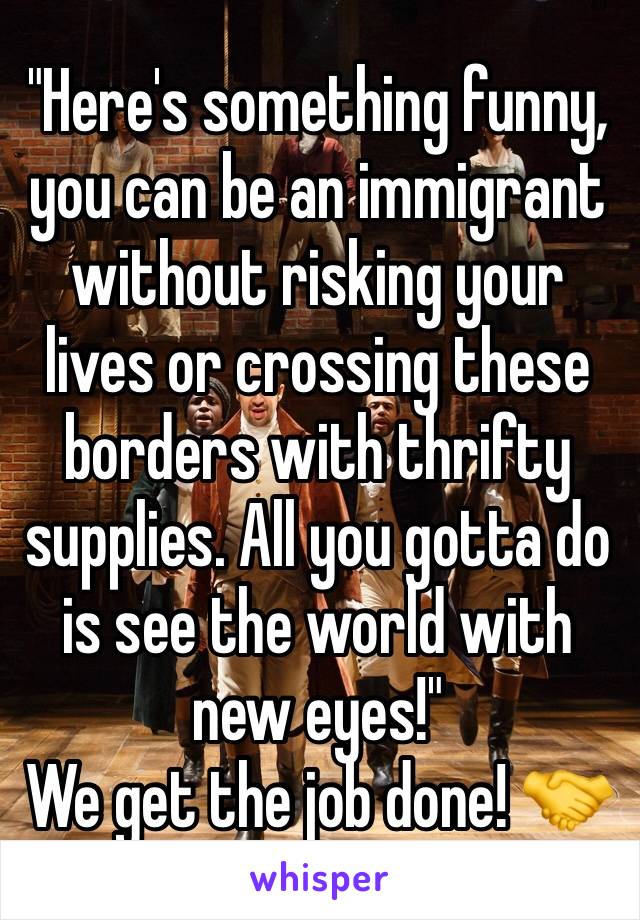 "Here's something funny,  you can be an immigrant without risking your lives or crossing these borders with thrifty supplies. All you gotta do is see the world with new eyes!" 
We get the job done! 🤝