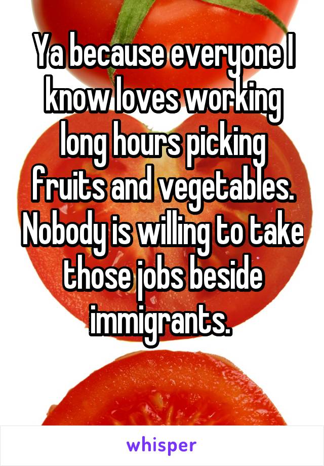 Ya because everyone I know loves working long hours picking fruits and vegetables. Nobody is willing to take those jobs beside immigrants. 

