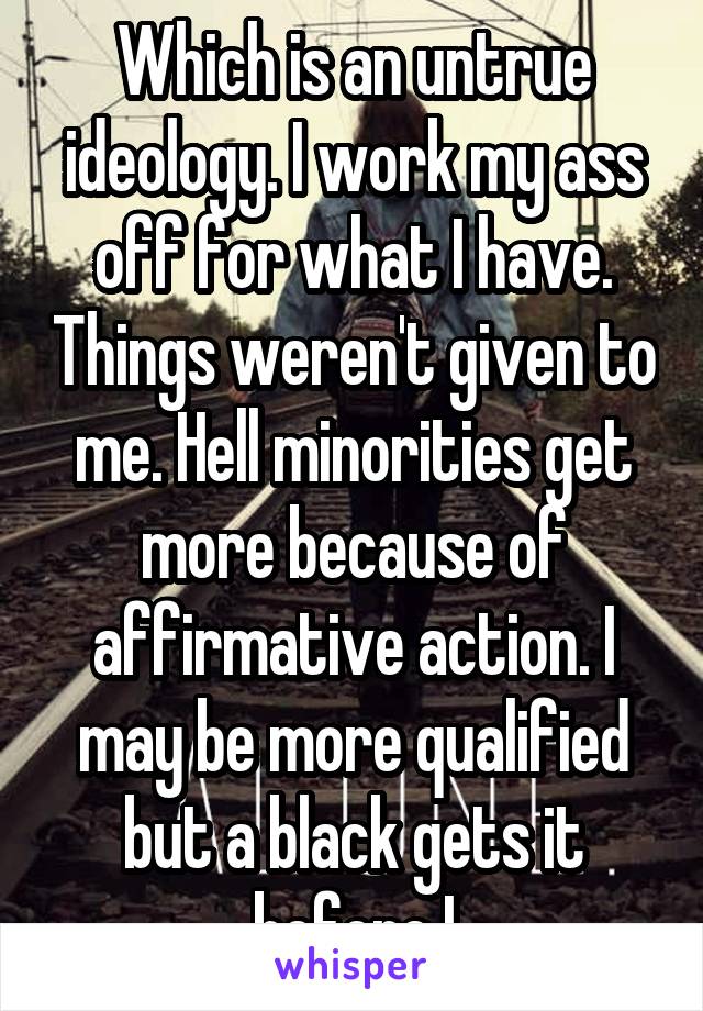 Which is an untrue ideology. I work my ass off for what I have. Things weren't given to me. Hell minorities get more because of affirmative action. I may be more qualified but a black gets it before I