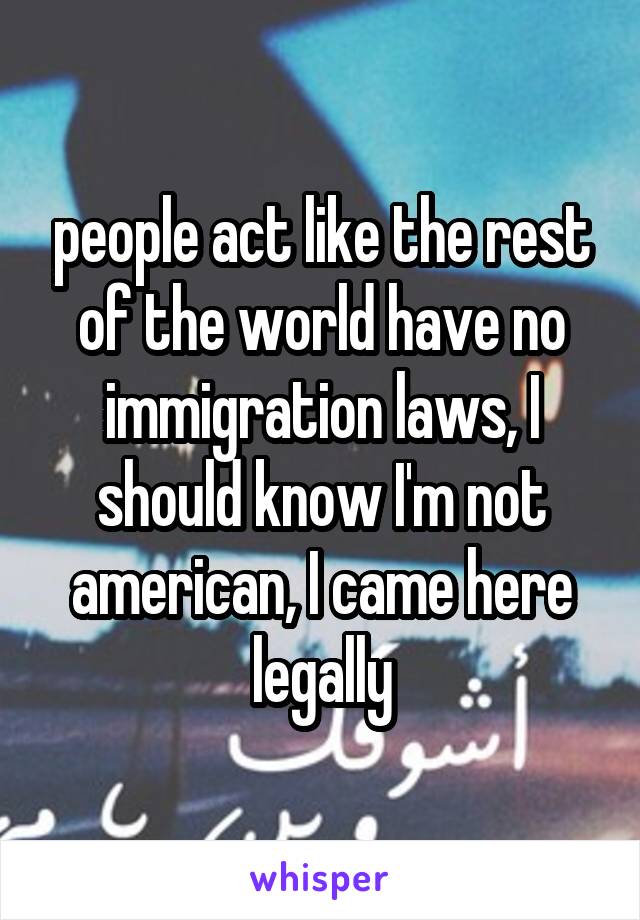 people act like the rest of the world have no immigration laws, I should know I'm not american, I came here legally