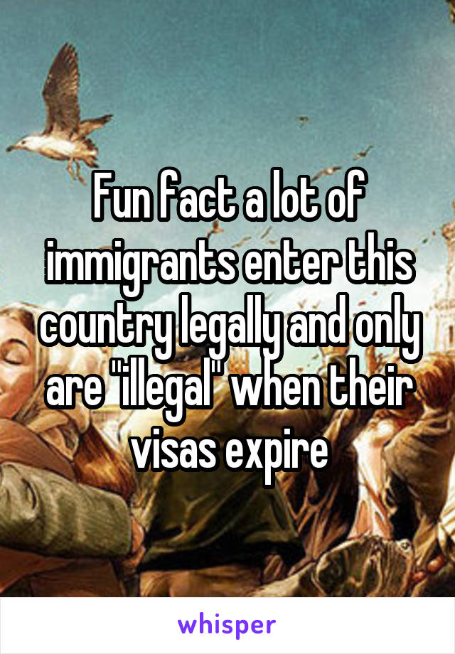 Fun fact a lot of immigrants enter this country legally and only are "illegal" when their visas expire