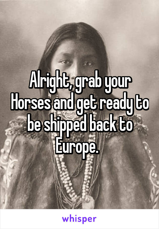 Alright, grab your Horses and get ready to be shipped back to Europe.  