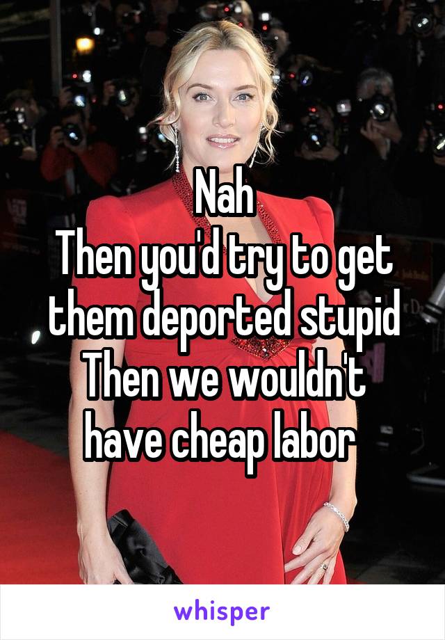 Nah
Then you'd try to get them deported stupid
Then we wouldn't have cheap labor 