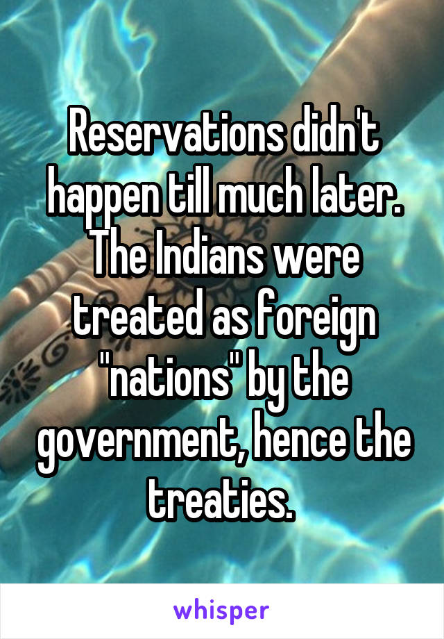 Reservations didn't happen till much later. The Indians were treated as foreign "nations" by the government, hence the treaties. 